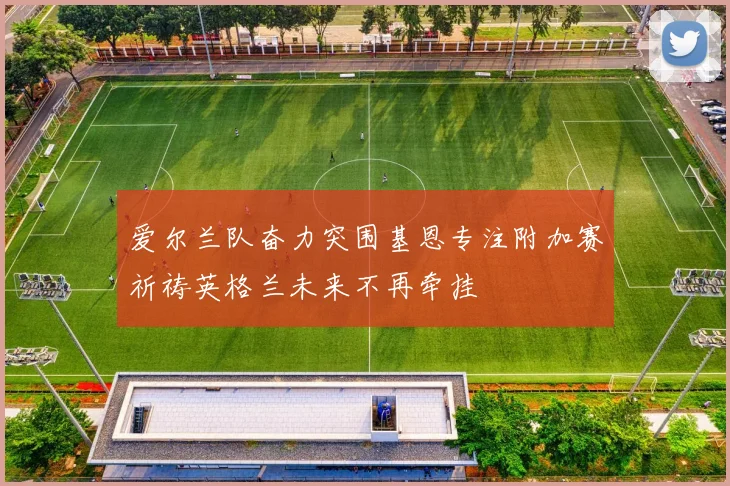 爱尔兰队奋力突围基恩专注附加赛祈祷英格兰未来不再牵挂