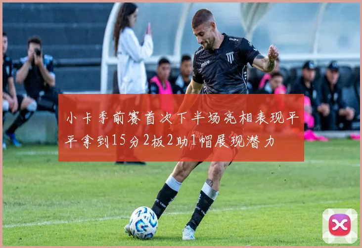 小卡季前赛首次下半场亮相表现平平拿到15分2板2助1帽展现潜力