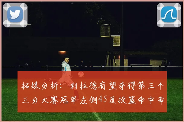 拓媒分析：利拉德有望夺得第三个三分大赛冠军左侧45度投篮命中率惊人