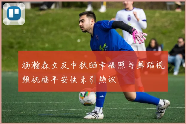 杨瀚森女友中秋晒幸福照与舞蹈视频祝福平安快乐引热议