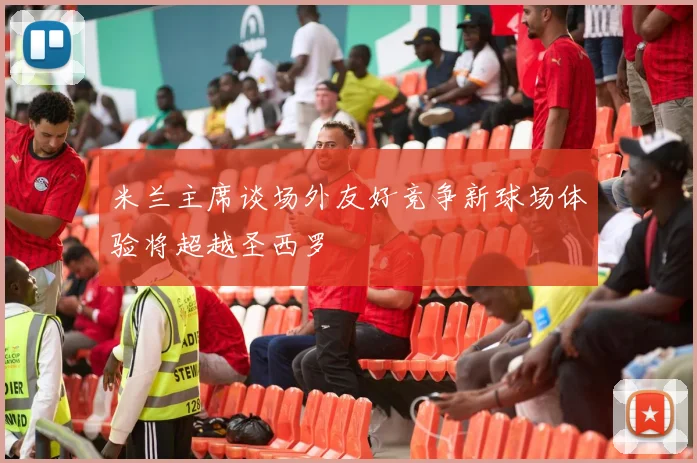 米兰主席谈场外友好竞争新球场体验将超越圣西罗