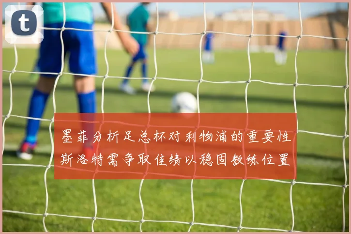 墨菲分析足总杯对利物浦的重要性斯洛特需争取佳绩以稳固教练位置