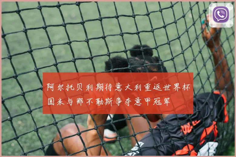 阿尔托贝利期待意大利重返世界杯国米与那不勒斯争夺意甲冠军