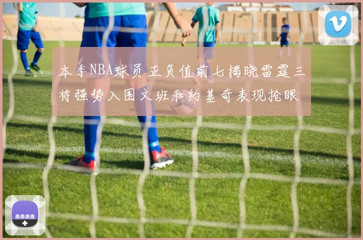 本季NBA球员正负值前七揭晓雷霆三将强势入围文班和约基奇表现抢眼