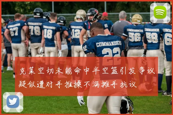 克莱空切未能命中半空篮引发争议疑似遭对手推搡不满摊手抗议