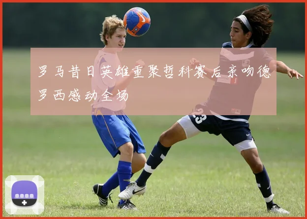 罗马昔日英雄重聚哲科赛后亲吻德罗西感动全场