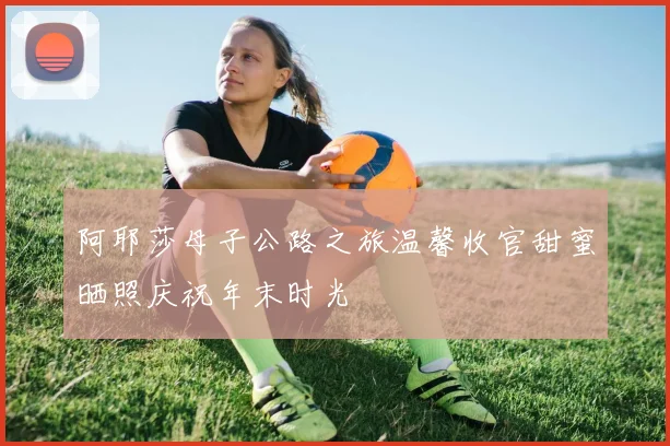 阿耶莎母子公路之旅温馨收官甜蜜晒照庆祝年末时光