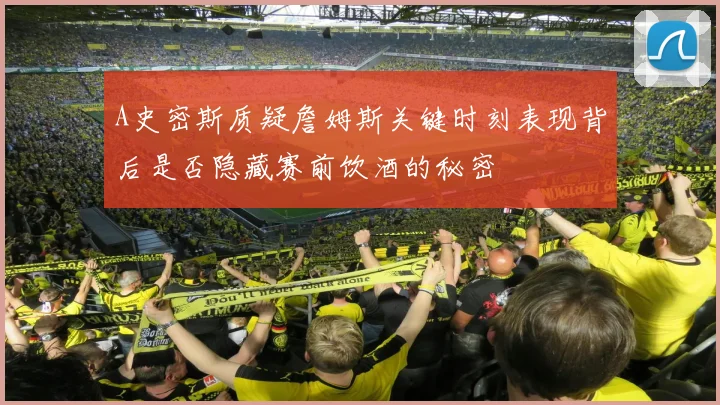 A史密斯质疑詹姆斯关键时刻表现背后是否隐藏赛前饮酒的秘密
