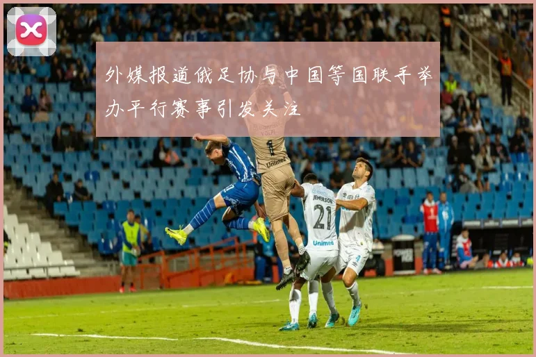 外媒报道俄足协与中国等国联手举办平行赛事引发关注