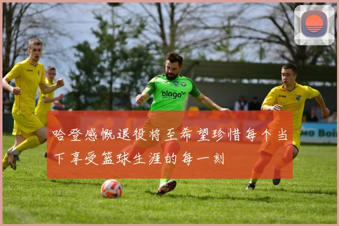 哈登感慨退役将至希望珍惜每个当下享受篮球生涯的每一刻