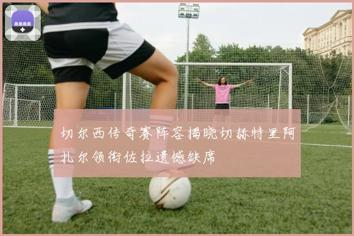 切尔西传奇赛阵容揭晓切赫特里阿扎尔领衔佐拉遗憾缺席