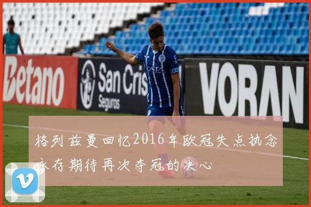 格列兹曼回忆2016年欧冠失点执念永存期待再次夺冠的决心