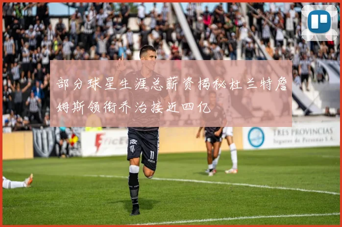 部分球星生涯总薪资揭秘杜兰特詹姆斯领衔乔治接近四亿