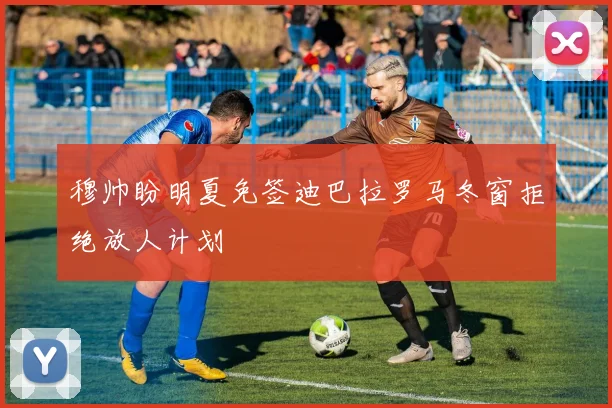 穆帅盼明夏免签迪巴拉罗马冬窗拒绝放人计划