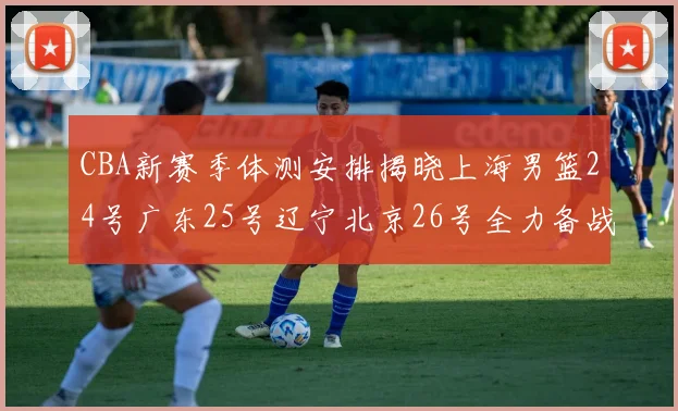 CBA新赛季体测安排揭晓上海男篮24号广东25号辽宁北京26号全力备战