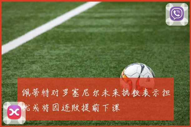佩蒂特对罗塞尼尔未来执教表示担忧或将因连败提前下课