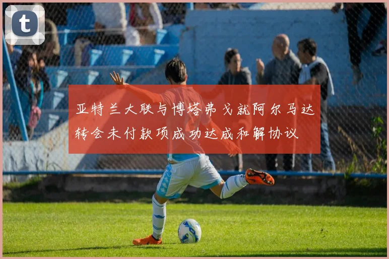 亚特兰大联与博塔弗戈就阿尔马达转会未付款项成功达成和解协议