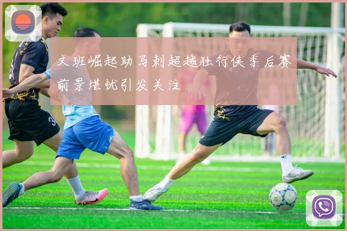 文班崛起助马刺超越独行侠季后赛前景堪忧引发关注