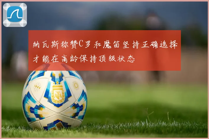 纳瓦斯称赞C罗和魔笛坚持正确选择才能在高龄保持顶级状态
