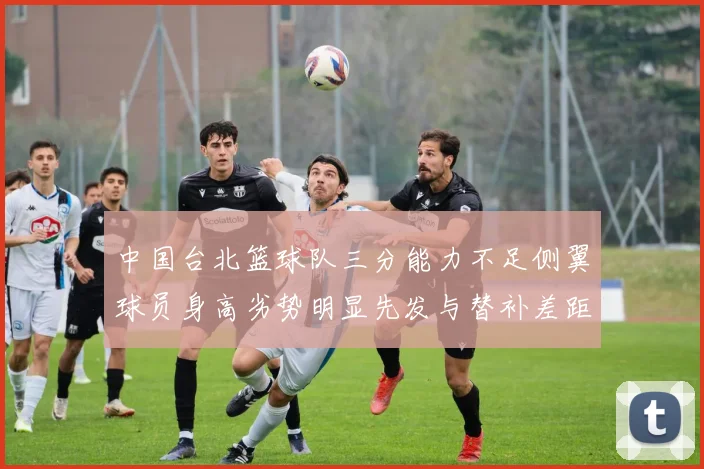 中国台北篮球队三分能力不足侧翼球员身高劣势明显先发与替补差距显著